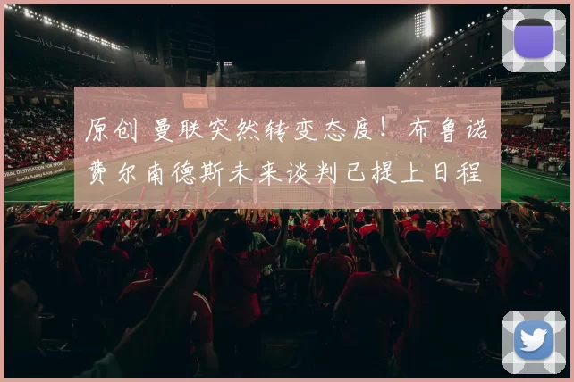 原创 曼联突然转变态度！布鲁诺・费尔南德斯未来谈判已提上日程