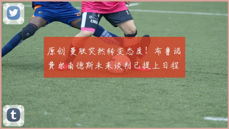 原创 曼联突然转变态度！布鲁诺・费尔南德斯未来谈判已提上日程