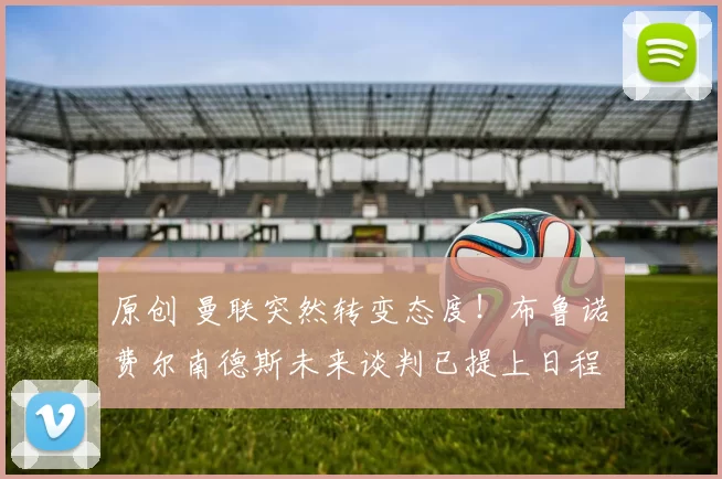 原创 曼联突然转变态度！布鲁诺・费尔南德斯未来谈判已提上日程