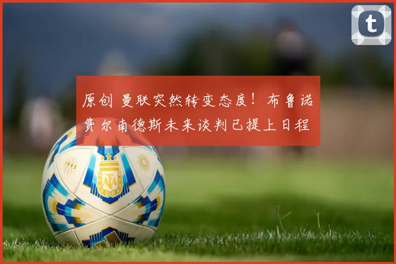 原创 曼联突然转变态度!布鲁诺・费尔南德斯未来谈判已提上日程