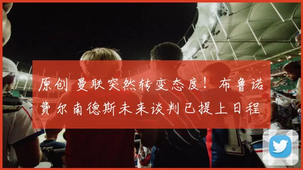 原创 曼联突然转变态度！布鲁诺・费尔南德斯未来谈判已提上日程