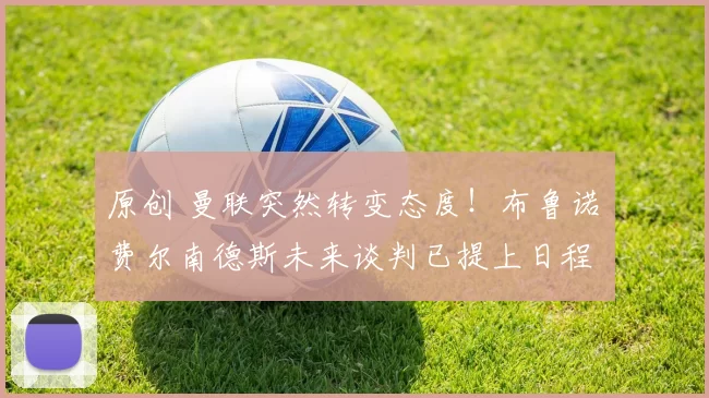 原创 曼联突然转变态度！布鲁诺・费尔南德斯未来谈判已提上日程