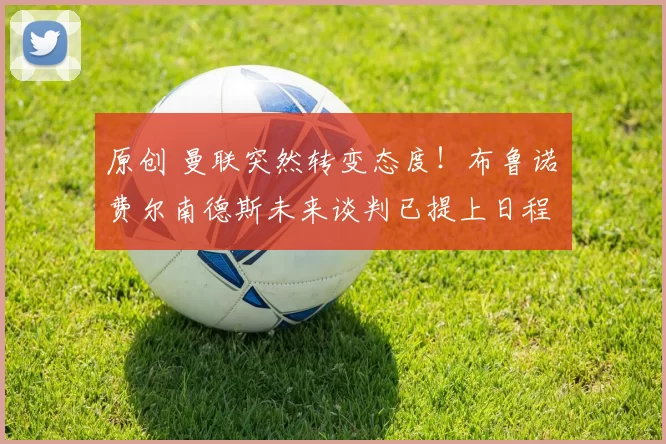 原创 曼联突然转变态度！布鲁诺・费尔南德斯未来谈判已提上日程