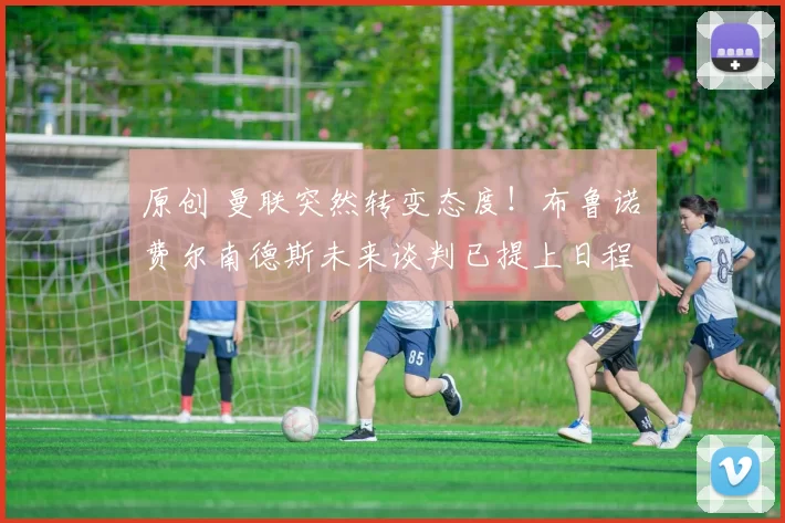 原创 曼联突然转变态度！布鲁诺・费尔南德斯未来谈判已提上日程