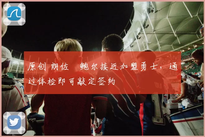 原创 朗佐・鲍尔接近加盟勇士，通过体检即可敲定签约