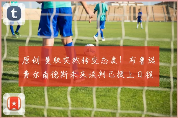 原创 曼联突然转变态度！布鲁诺・费尔南德斯未来谈判已提上日程