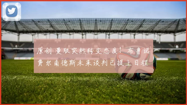 原创 曼联突然转变态度！布鲁诺・费尔南德斯未来谈判已提上日程