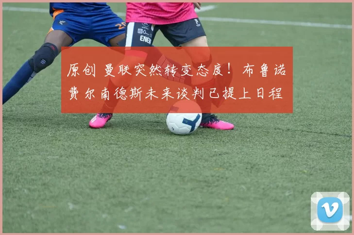 原创 曼联突然转变态度!布鲁诺・费尔南德斯未来谈判已提上日程