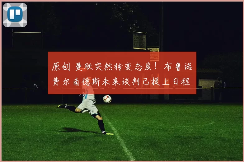 原创 曼联突然转变态度！布鲁诺・费尔南德斯未来谈判已提上日程