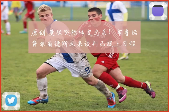 原创 曼联突然转变态度！布鲁诺・费尔南德斯未来谈判已提上日程