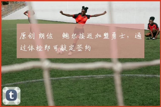原创 朗佐・鲍尔接近加盟勇士，通过体检即可敲定签约