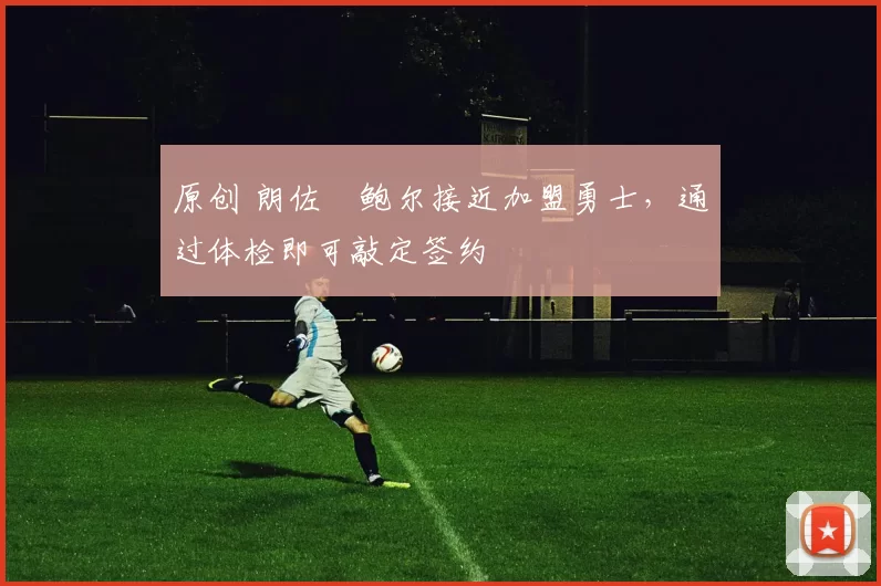 原创 朗佐・鲍尔接近加盟勇士，通过体检即可敲定签约