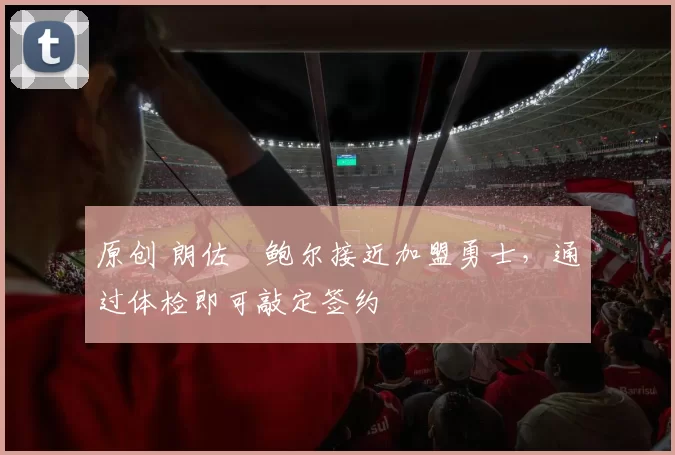 原创 朗佐・鲍尔接近加盟勇士，通过体检即可敲定签约