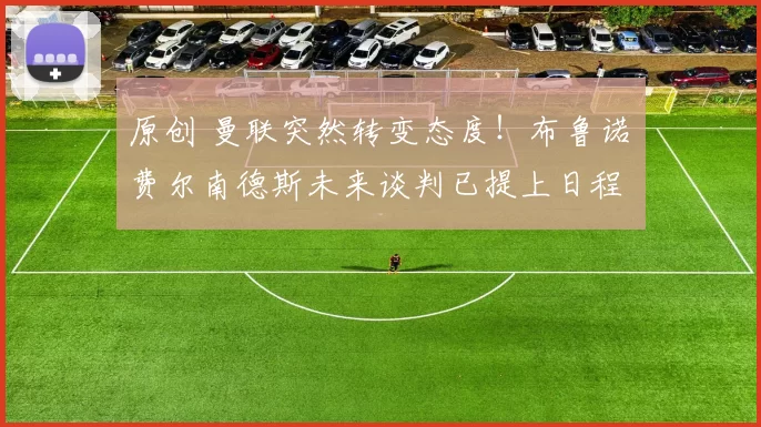 原创 曼联突然转变态度！布鲁诺・费尔南德斯未来谈判已提上日程