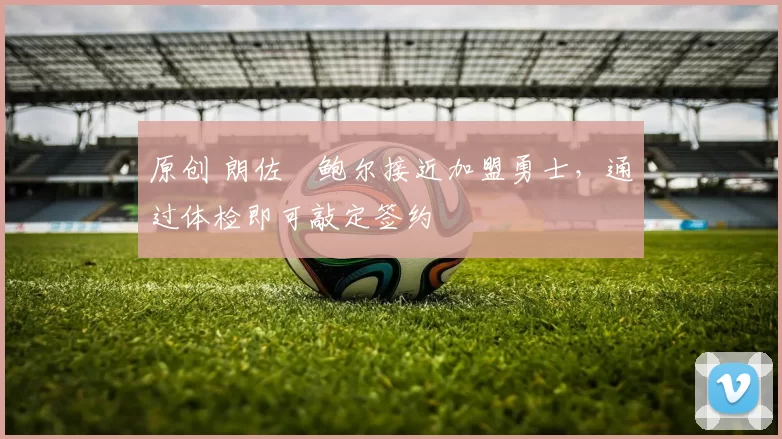 原创 朗佐・鲍尔接近加盟勇士，通过体检即可敲定签约