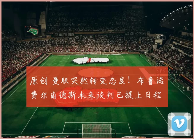 原创 曼联突然转变态度！布鲁诺・费尔南德斯未来谈判已提上日程