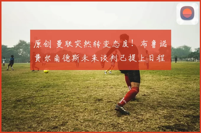 原创 曼联突然转变态度！布鲁诺・费尔南德斯未来谈判已提上日程