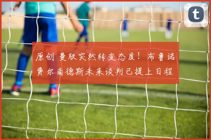 原创 曼联突然转变态度！布鲁诺・费尔南德斯未来谈判已提上日程