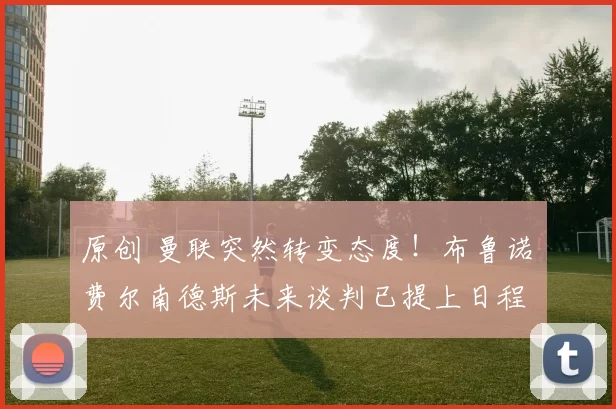 原创 曼联突然转变态度！布鲁诺・费尔南德斯未来谈判已提上日程