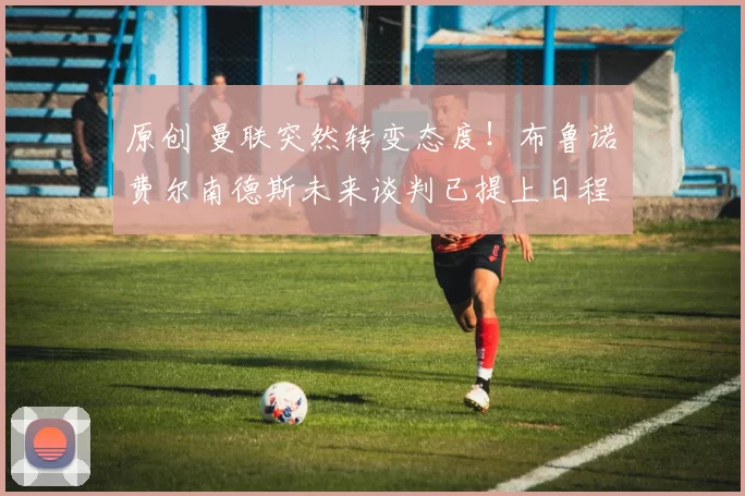 原创 曼联突然转变态度！布鲁诺・费尔南德斯未来谈判已提上日程