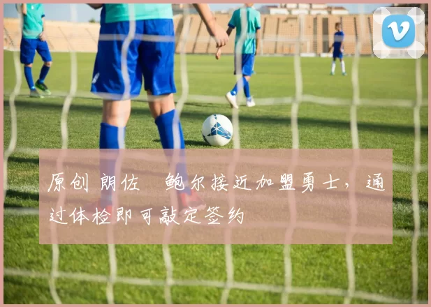 原创 朗佐・鲍尔接近加盟勇士，通过体检即可敲定签约