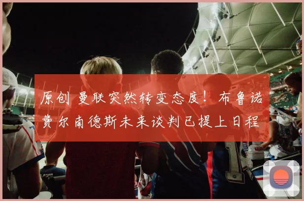 原创 曼联突然转变态度！布鲁诺・费尔南德斯未来谈判已提上日程