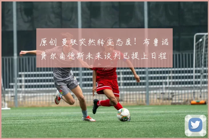 原创 曼联突然转变态度！布鲁诺・费尔南德斯未来谈判已提上日程