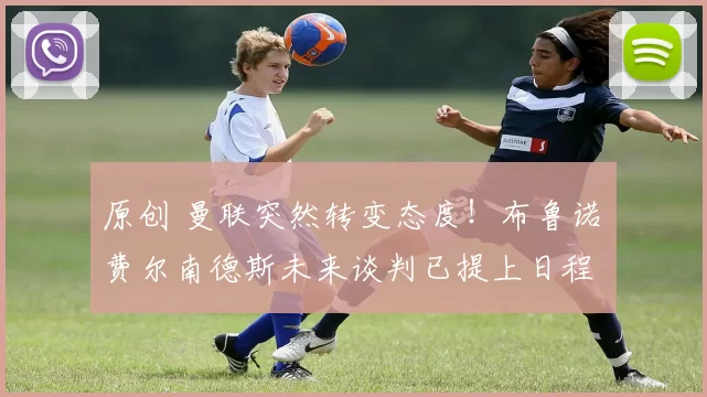 原创 曼联突然转变态度!布鲁诺・费尔南德斯未来谈判已提上日程