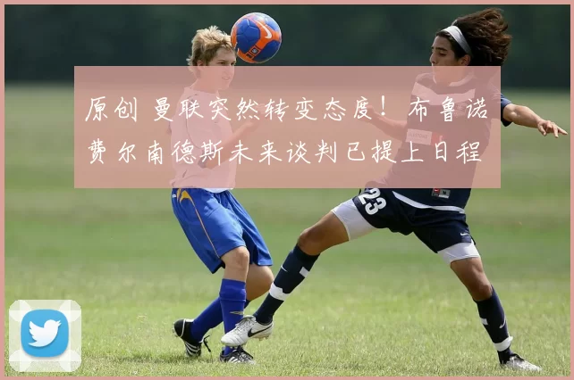 原创 曼联突然转变态度！布鲁诺・费尔南德斯未来谈判已提上日程