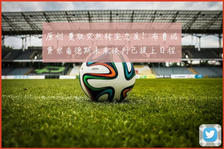 原创 曼联突然转变态度！布鲁诺・费尔南德斯未来谈判已提上日程