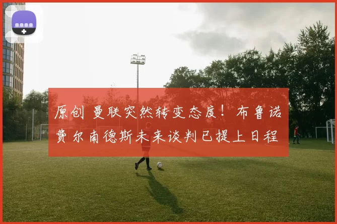 原创 曼联突然转变态度！布鲁诺・费尔南德斯未来谈判已提上日程