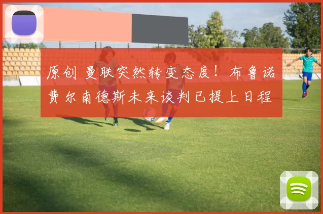 原创 曼联突然转变态度！布鲁诺・费尔南德斯未来谈判已提上日程