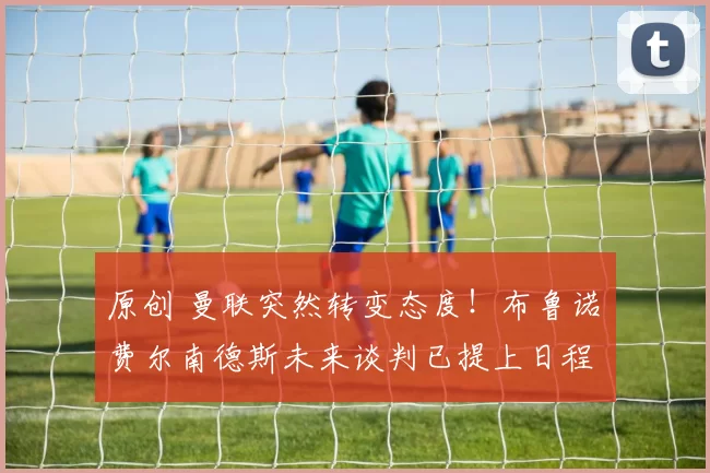 原创 曼联突然转变态度！布鲁诺・费尔南德斯未来谈判已提上日程