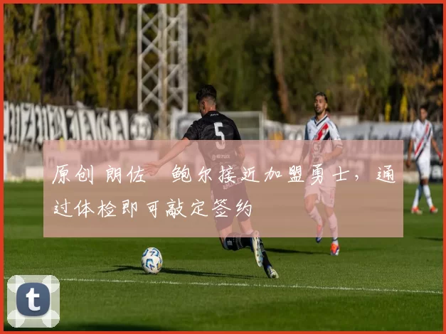 原创 朗佐・鲍尔接近加盟勇士，通过体检即可敲定签约