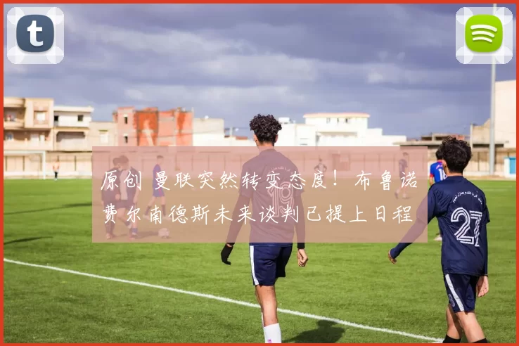 原创 曼联突然转变态度！布鲁诺・费尔南德斯未来谈判已提上日程