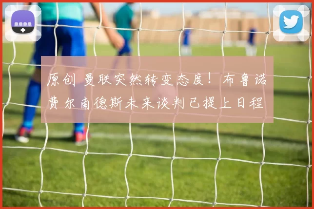 原创 曼联突然转变态度！布鲁诺・费尔南德斯未来谈判已提上日程