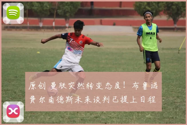 原创 曼联突然转变态度！布鲁诺・费尔南德斯未来谈判已提上日程