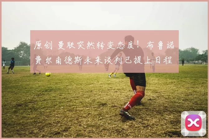 原创 曼联突然转变态度！布鲁诺・费尔南德斯未来谈判已提上日程