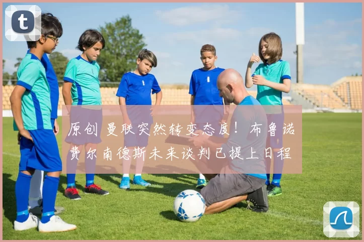 原创 曼联突然转变态度！布鲁诺・费尔南德斯未来谈判已提上日程