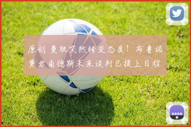 原创 曼联突然转变态度！布鲁诺・费尔南德斯未来谈判已提上日程