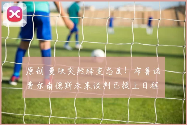 原创 曼联突然转变态度！布鲁诺・费尔南德斯未来谈判已提上日程