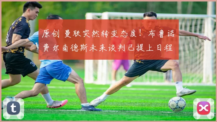 原创 曼联突然转变态度！布鲁诺・费尔南德斯未来谈判已提上日程