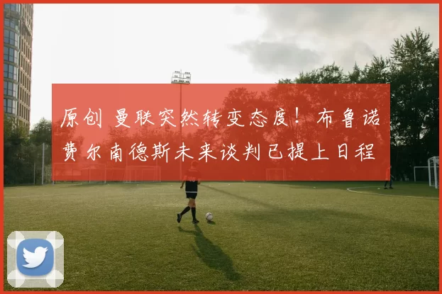 原创 曼联突然转变态度！布鲁诺・费尔南德斯未来谈判已提上日程