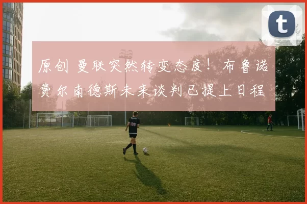 原创 曼联突然转变态度！布鲁诺・费尔南德斯未来谈判已提上日程