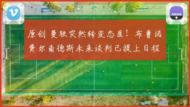 原创 曼联突然转变态度！布鲁诺・费尔南德斯未来谈判已提上日程