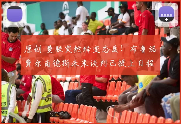 原创 曼联突然转变态度！布鲁诺・费尔南德斯未来谈判已提上日程