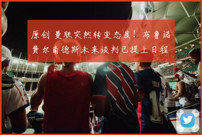 原创 曼联突然转变态度！布鲁诺・费尔南德斯未来谈判已提上日程