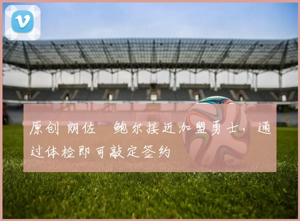 原创 朗佐・鲍尔接近加盟勇士，通过体检即可敲定签约