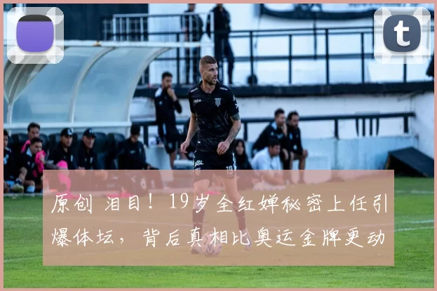 原创 泪目！19岁全红婵秘密上任引爆体坛，背后真相比奥运金牌更动人