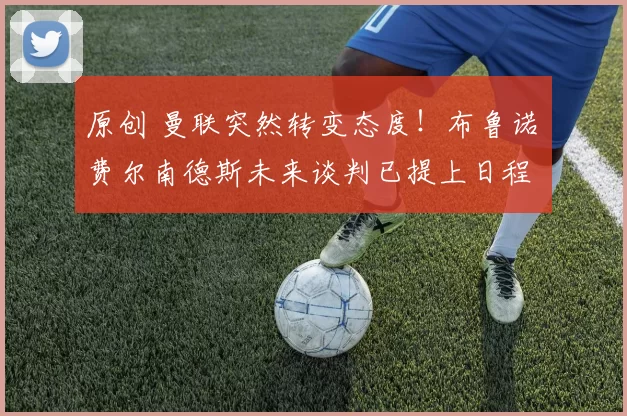 原创 曼联突然转变态度！布鲁诺・费尔南德斯未来谈判已提上日程